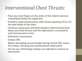 Interventional Chest Thrusts:
• Place your two fingers on the center of the infant’s sternum
immediately below the nipple line.
• Provide 5 rapid compressions, with thrusts equaling 1/3 to 1/2
the total depth of the chest.
• Continue cycling back and forth between interventional back
blows and chest thrusts until the obstruction is removed or
until consciousness is lost.
• If becomes unconscious:
• Initiate CPR.
• Before attempting rescue breaths during normal CPR, assess
the airway, removing any visually present obstruction.
• Do not use a blind finger sweep in an attempt to remove an
obstruction.
 