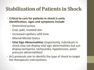Stabilization of Patients in Shock
• Critical to care for patients in shock is early
identification, signs and symptoms include
• Diminished pulses
• Cool, pale, mottled skin
• Increased capillary refill time
• Altered Mental Status
• Vital Sign Abnormalities (importantly, individuals in
shock may not display vital sign abnormalities but can
display tachypnea, tachycardia, hypotension, pulse
pressure abnormalities)
• ALS protocols aim to identify the type of shock to target
the therapeutic interventions.
 