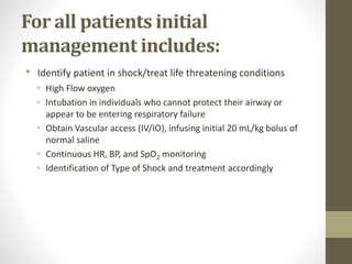 For all patients initial
management includes:
• Identify patient in shock/treat life threatening conditions
• High Flow oxygen
• Intubation in individuals who cannot protect their airway or
appear to be entering respiratory failure
• Obtain Vascular access (IV/IO), infusing initial 20 mL/kg bolus of
normal saline
• Continuous HR, BP, and SpO2 monitoring
• Identification of Type of Shock and treatment accordingly
 