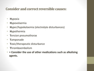 Considerandcorrectreversiblecauses:
• Hypoxia
• Hypovolaemia
• Hyper/hypokalaemia (electrolyte disturbances)
• Hypothermia
• Tension pneumothorax
• Tamponade
• Toxic/therapeutic disturbance
• Thromboembolism
• • Consider the use of other medications such as alkalising
agents.
 