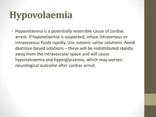 Hypovolaemia
• Hypovolaemia is a potentially reversible cause of cardiac
arrest. If hypovolaemia is suspected, infuse intravenous or
intraosseous fluids rapidly. Use isotonic saline solutions. Avoid
dextrose-based solutions – these will be redistributed rapidly
away from the intravascular space and will cause
hyponatraemia and hyperglycaemia, which may worsen
neurological outcome after cardiac arrest.
 
