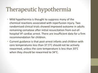Therapeutic hypothermia
• Mild hypothermia is thought to suppress many of the
chemical reactions associated with reperfusion injury. Two
randomised clinical trials showed improved outcome in adults
remaining comatose after initial resuscitation from out-of-
hospital VF cardiac arrest. There are insufficient data for a firm
recommendation for children.
• Current guidance is that post-arrest infants and children with
core temperatures less than 37.5°C should not be actively
rewarmed, unless the core temperature is less than 33°C
when they should be rewarmed to 34°C.
 