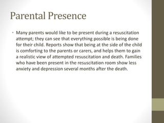Parental Presence
• Many parents would like to be present during a resuscitation
attempt; they can see that everything possible is being done
for their child. Reports show that being at the side of the child
is comforting to the parents or carers, and helps them to gain
a realistic view of attempted resuscitation and death. Families
who have been present in the resuscitation room show less
anxiety and depression several months after the death.
 