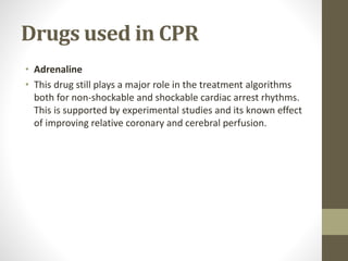 Drugs used in CPR
• Adrenaline
• This drug still plays a major role in the treatment algorithms
both for non-shockable and shockable cardiac arrest rhythms.
This is supported by experimental studies and its known effect
of improving relative coronary and cerebral perfusion.
 