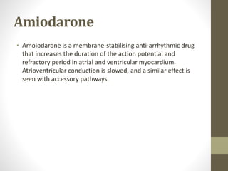 Amiodarone
• Amoiodarone is a membrane-stabilising anti-arrhythmic drug
that increases the duration of the action potential and
refractory period in atrial and ventricular myocardium.
Atrioventricular conduction is slowed, and a similar effect is
seen with accessory pathways.
 