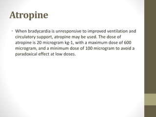 Atropine
• When bradycardia is unresponsive to improved ventilation and
circulatory support, atropine may be used. The dose of
atropine is 20 microgram kg-1, with a maximum dose of 600
microgram, and a minimum dose of 100 microgram to avoid a
paradoxical effect at low doses.
 