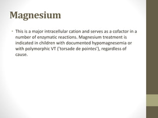 Magnesium
• This is a major intracellular cation and serves as a cofactor in a
number of enzymatic reactions. Magnesium treatment is
indicated in children with documented hypomagnesemia or
with polymorphic VT (’torsade de pointes’), regardless of
cause.
 