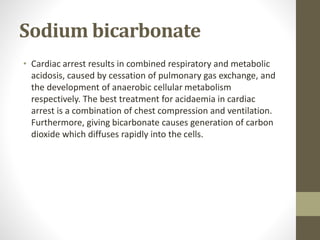 Sodium bicarbonate
• Cardiac arrest results in combined respiratory and metabolic
acidosis, caused by cessation of pulmonary gas exchange, and
the development of anaerobic cellular metabolism
respectively. The best treatment for acidaemia in cardiac
arrest is a combination of chest compression and ventilation.
Furthermore, giving bicarbonate causes generation of carbon
dioxide which diffuses rapidly into the cells.
 