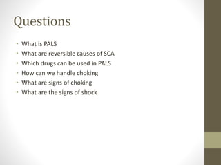 Questions
• What is PALS
• What are reversible causes of SCA
• Which drugs can be used in PALS
• How can we handle choking
• What are signs of choking
• What are the signs of shock
 