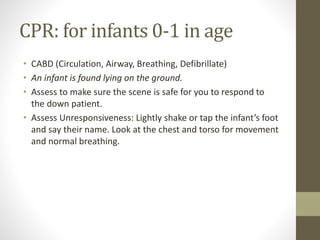CPR: for infants 0-1 in age
• CABD (Circulation, Airway, Breathing, Defibrillate)
• An infant is found lying on the ground.
• Assess to make sure the scene is safe for you to respond to
the down patient.
• Assess Unresponsiveness: Lightly shake or tap the infant’s foot
and say their name. Look at the chest and torso for movement
and normal breathing.
 