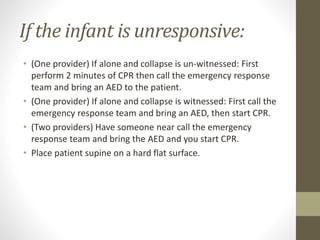 If the infant is unresponsive:
• (One provider) If alone and collapse is un-witnessed: First
perform 2 minutes of CPR then call the emergency response
team and bring an AED to the patient.
• (One provider) If alone and collapse is witnessed: First call the
emergency response team and bring an AED, then start CPR.
• (Two providers) Have someone near call the emergency
response team and bring the AED and you start CPR.
• Place patient supine on a hard flat surface.
 