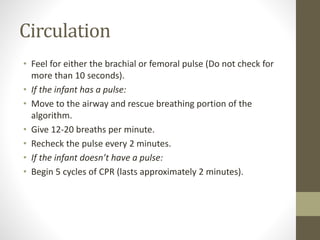 Circulation
• Feel for either the brachial or femoral pulse (Do not check for
more than 10 seconds).
• If the infant has a pulse:
• Move to the airway and rescue breathing portion of the
algorithm.
• Give 12-20 breaths per minute.
• Recheck the pulse every 2 minutes.
• If the infant doesn’t have a pulse:
• Begin 5 cycles of CPR (lasts approximately 2 minutes).
 
