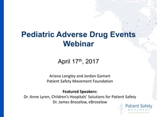Pediatric Adverse Drug Events
Webinar
April 17th, 2017
Ariana Longley and Jordan Gamart
Patient Safety Movement Foundation
Featured Speakers:
Dr. Anne Lyren, Children’s Hospitals’ Solutions for Patient Safety
Dr. James Broselow, eBroselow
 