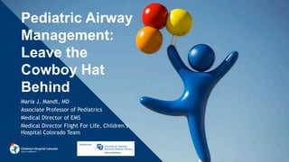Pediatric Airway
Management:
Leave the
Cowboy Hat
Behind
Maria J. Mandt, MD
Associate Professor of Pediatrics
Medical Director of EMS
Medical Director Flight For Life, Children’s
Hospital Colorado Team
 