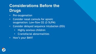 Considerations Before the
Drugs
• Pre-oxygenation
• Consider nasal cannula for apneic
oxygenation: Low-flow O2 (2-5LPM)
• Consider delayed sequence intubation (DSI)
• Highly anxious children
• Craniofacial abnormalities
• How’s your BMV?
 