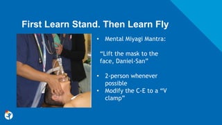 First Learn Stand. Then Learn Fly
• Mental Miyagi Mantra:
“Lift the mask to the
face, Daniel-San”
• 2-person whenever
possible
• Modify the C-E to a “V
clamp”
 