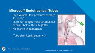 Microcuff Endotracheal Tubes
• High volume, low pressure: average
11cm H2O
• Short cuff length when inflated and
expands below the sub-glottis
• No change in capnogram
Rameshwar M, et al. Indian J Anaesth 2015
Tube size: Age in years + 3
4
Photo credit:www.richardsmedical.com
 