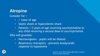 Atropine
Consider for :
• < 1year of age
• Septic shock or hypovolemic shock
• Patients < 5 years of age receiving succinylcholine or
any child receiving a second dose of succinylcholine
Who will grumble:
• Neurosurgeons - pupils will be dilated
• Respiratory therapists - prevents bradycardic
response to hypoxemia
Jones P, et al. Ped Crit Care Med 2013; Jones P,
et al. Arch Dis Child 2012
 