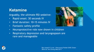 Ketamine
Arguably, the ultimate RSI sedative:
• Rapid onset: 30 seconds IV
• Brief duration: 10-15 minutes IV
• Fantastic safety profile
• Neuroprotective role now shown in children
• Respiratory depression and laryngospasm are
rare and manageable
Bar-Joseph G, et al. J Neurosurg Pediatr 2009; Green
SM et al. Ann Emerg Med 2011
 