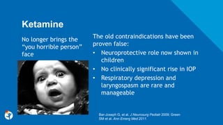 Ketamine
The old contraindications have been
proven false:
• Neuroprotective role now shown in
children
• No clinically significant rise in IOP
• Respiratory depression and
laryngospasm are rare and
manageable
Bar-Joseph G, et al. J Neurosurg Pediatr 2009; Green
SM et al. Ann Emerg Med 2011
No longer brings the
“you horrible person”
face
 