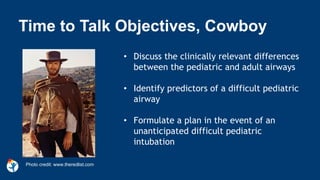 • Discuss the clinically relevant differences
between the pediatric and adult airways
• Identify predictors of a difficult pediatric
airway
• Formulate a plan in the event of an
unanticipated difficult pediatric
intubation
Time to Talk Objectives, Cowboy
Photo credit: www.theredlist.com
 