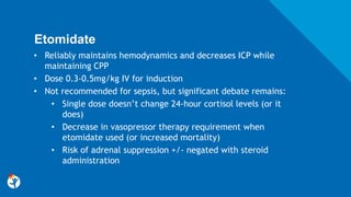 Etomidate
• Reliably maintains hemodynamics and decreases ICP while
maintaining CPP
• Dose 0.3-0.5mg/kg IV for induction
• Not recommended for sepsis, but significant debate remains:
• Single dose doesn’t change 24-hour cortisol levels (or it
does)
• Decrease in vasopressor therapy requirement when
etomidate used (or increased mortality)
• Risk of adrenal suppression +/- negated with steroid
administration
 