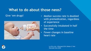 What to do about those neos?
• Median success rate is doubled
with premedication, regardless
of experience
• Successfully intubated in half
the time
• Fewer changes in baseline
heart rate
Give ‘em drugs!
Le CN, et al. J Perinatol 2014; Bottor LT Adv
Neonatal Care 2009
 