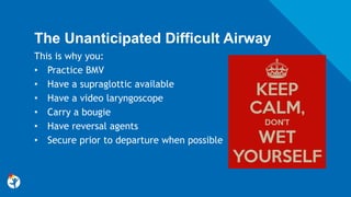 The Unanticipated Difficult Airway
This is why you:
• Practice BMV
• Have a supraglottic available
• Have a video laryngoscope
• Carry a bougie
• Have reversal agents
• Secure prior to departure when possible
 
