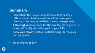 Summary
• Understand the unique anatomical and physiologic
differences in children and you will increase your
chances of success in pediatric airway management
• A thorough mental check for the risk factors of pediatric
airway difficulty should be part of your 7 Ps
• Know your airway toolbox: optimal drugs, techniques
and equipment
• Be an expert at BMV
 