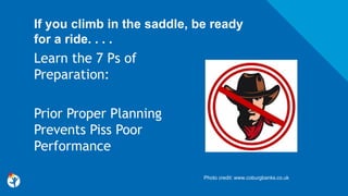If you climb in the saddle, be ready
for a ride. . . .
Learn the 7 Ps of
Preparation:
Prior Proper Planning
Prevents Piss Poor
Performance
Photo credit: www.coburgbanks.co.uk
 