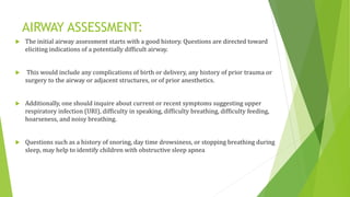 AIRWAY ASSESSMENT:
 The initial airway assessment starts with a good history. Questions are directed toward
eliciting indications of a potentially difficult airway.
 This would include any complications of birth or delivery, any history of prior trauma or
surgery to the airway or adjacent structures, or of prior anesthetics.
 Additionally, one should inquire about current or recent symptoms suggesting upper
respiratory infection (URI), difficulty in speaking, difficulty breathing, difficulty feeding,
hoarseness, and noisy breathing.
 Questions such as a history of snoring, day time drowsiness, or stopping breathing during
sleep, may help to identify children with obstructive sleep apnea
 