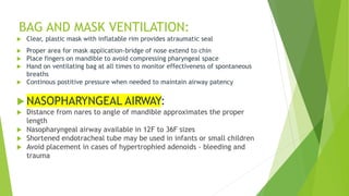BAG AND MASK VENTILATION:
 Clear, plastic mask with inflatable rim provides atraumatic seal
 Proper area for mask application-bridge of nose extend to chin
 Place fingers on mandible to avoid compressing pharyngeal space
 Hand on ventilating bag at all times to monitor effectiveness of spontaneous
breaths
 Continous postitive pressure when needed to maintain airway patency
 NASOPHARYNGEAL AIRWAY:
 Distance from nares to angle of mandible approximates the proper
length
 Nasopharyngeal airway available in 12F to 36F sizes
 Shortened endotracheal tube may be used in infants or small children
 Avoid placement in cases of hypertrophied adenoids - bleeding and
trauma
 