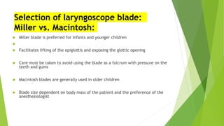 Selection of laryngoscope blade:
Miller vs. Macintosh:
 Miller blade is preferred for infants and younger children

 Facilitates lifting of the epiglottis and exposing the glottic opening
 Care must be taken to avoid using the blade as a fulcrum with pressure on the
teeth and gums
 Macintosh blades are generally used in older children
 Blade size dependent on body mass of the patient and the preference of the
anesthesiologist
 