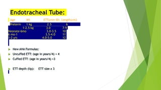 Endotracheal Tube:
Age Wt ETT(mm ID) Length(cm)
Preterm 1 kg 2.5 6
1-2.5 kg 3.0 7-9
Neonate-6mo 3.0-3.5 10
6 mo-1 3.5-4.0 11
1-2 yrs 4.0-5.0 12
 New AHA Formulas:
 Uncuffed ETT: (age in years/4) + 4
 Cuffed ETT: (age in years/4) +3
 ETT depth (lip): ETT size x 3
 