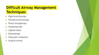 Difficult Airway Management
Techniques
 Rigid bronchoscopy
 Flexible bronchoscopy
 Direct laryngoscopy
 Intubating LMA
 Lighted stylet
 Bullardscope
 Fiberoptic intubation
 Surgical airway
 
