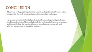 CONCLUSION
 The airway of the pediatric patient has a number of significant differences when
compared to the adult airway and presents some unique challenges.
 Awareness of anatomical and physiological differences, important pathological
conditions affecting children, and a knowledge of the available airway techniques
and tools will allow the anesthesiologist to formulate and execute safe and
effective management of the pediatric airway.
 