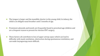  The tongue is larger and the mandible shorter in the young child. In infancy, the
child is an obligate nasal breather until 5 months of age.
 Prominent adenoids and tonsils are frequently found in preschool age children and
are a frequent reason to present for elective ENT surgery.
 These factors all contribute to loss of upper airway space which can lead to
difficulty with mask ventilation, obstruction during spontaneous ventilation, and
can make laryngoscopy more difficult.
 