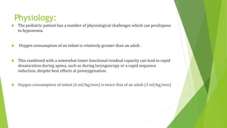 Physiology:
 The pediatric patient has a number of physiological challenges which can predispose
to hypoxemia.
 Oxygen consumption of an infant is relatively greater than an adult .
 This combined with a somewhat lower functional residual capacity can lead to rapid
desaturation during apnea, such as during laryngoscopy or a rapid sequence
induction, despite best efforts at preoxygenation.
 Oxygen consumption of infant (6 ml/kg/min) is twice that of an adult (3 ml/kg/min)
 