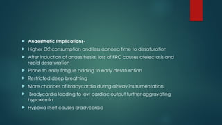  Anaesthetic Implications-
 Higher O2 consumption and less apnoea time to desaturation
 After induction of anaesthesia, loss of FRC causes atelectasis and
rapid desaturation
 Prone to early fatigue adding to early desaturation
 Restricted deep breathing
 More chances of bradycardia during airway instrumentation.
 Bradycardia leading to low cardiac output further aggravating
hypoxemia
 Hypoxia itself causes bradycardia
 