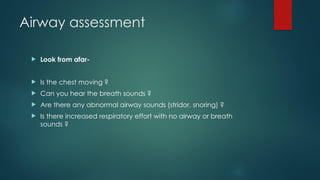 Airway assessment
 Look from afar-
 Is the chest moving ?
 Can you hear the breath sounds ?
 Are there any abnormal airway sounds (stridor, snoring) ?
 Is there increased respiratory effort with no airway or breath
sounds ?
 