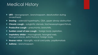 Medical History
 URTI – laryngospasm , bronchospasm, desaturation during
anaesthesia
 Snoring – adenoid hypertrophy, OSA, upper airway obstruction
 Chronic cough – subglottic stenosis, tracheoesophageal fistula.
 Productive cough – pneumonia, bronchitis.
 Sudden onset of new cough – foreign body aspiration.
 Inspiratory stridor – macroglossia, laryngeal web,
laryngomalacia, extra thoracic foreign body.
 Hoarse voice – laryngitis, vocal cord palsy, papillomatosis
 Asthma – bronchospasm
 