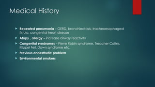 Medical History
 Repeated pneumonia – GERD, bronchiectasis, tracheoesophageal
fistula, congenital heart disease
 Atopy , allergy – increase airway reactivity
 Congenital syndromes – Pierre Robin syndrome, Treacher Collins,
Klippel Feil, Down syndrome etc.
 Previous anaesthetic problem
 Environmental smokers
 