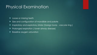 Physical Examination
 Loose or missing teeth
 Size and configuration of mandible and palate
 Inspiratory and expiratory stridor (foreign body , vascular ring )
 Prolonged expiration ( lower airway disease)
 Baseline oxygen saturation
 
