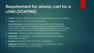 Requirement for airway cart for a
child (SOAPME)
 Suction -Working, effective suction and appropriate size suction catheter.
 Oxygen -Oxygen source, tubing, flow meters.
 Airway Devices -Appropriate sizes of face masks, self-inflating bag,
oropharyngeal and nasopharyngeal airways, laryngoscope blades
(MacIntosh: 1, Miller: 0,1,2) video laryngoscope, supraglottic airway (SGA,
1st and 2nd generation), ETT, intubating stylet, tube exchanger, FOB.
 Positioning -“Sniffing” position, shoulder roll for smaller children.
 Pharmacy -IV anaesthetics, muscle relaxants. Resuscitation drugs:
adrenaline, flumazenil.
 Monitors -SpO2, ECG, NIBP, EtCO2, RR, temperature.
 Equipment -Defibrillator, cricothyroidotomy, tracheostomy sets for
emergency front of neck access (FONA)
 