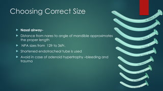 Choosing Correct Size
 Nasal airway-
 Distance from nares to angle of mandible approximates
the proper length
 NPA sizes from 12fr to 36Fr.
 Shortened endotracheal tube is used
 Avoid in case of adenoid hypertrophy –bleeding and
trauma
 