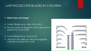 LARYNGOSCOPE BLADES IN CHILDREN
 Blade Types and Usage :
 Straight Blades (e.g., Miller, Wisconsin)
 Placed under the epiglottis to lift it directly and
expose the vocal cords.
 Curved Blades (e.g., Macintosh):
 Placed in the vallecula, lifting the epiglottis
indirectly to expose the cords.
 