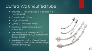 Cuffed V/S Uncuffed tube
 Uncuffed ETT Recommended: In children < 8
years to avoid:
 Post-extubation stridor
 Subglottic stenosis
 Cuffed ETT Preferable When:
 High risk of aspiration(e.g., bowel
obstruction)
 Low lung compliance(e.g., ARDS,
pneumoperitoneum, CO insufflation of
₂
thorax, CABG)
 Need precise control of ventilation &
pCO (e.g., ↑ intracranial pressure, single
₂
ventricle physiology)
 