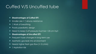 Cuffed V/S Uncuffed tube
 Disadvantages of Cuffed ETT:
 Smaller size = ↑ airway resistance
 ↑ Work of breathing
 Poorly paediatric design
 Need to keep Cuff pressure must be < 25 cm H O
₂
 Disadvantages of Uncuffed ETT:
 Frequent tube changes in long-term use
 Aesthetic gas leak into environment
 Needs higher fresh gas flow (> 2 L/min)
 ↑ Aspiration risk
 
