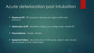 Acute deterioration post intubation
 Displaced ETT : ETT may be in trachea or in right or left main
bronchus.
 Obstruction of ETT : secretions, blood, pus, foreign body, kinked ETT.
 Pneumothorax : simple , tension.
 Equipment failure : disconnection of O2 source, leaks in vent circuits,
loss of power or vent malfunction.
 