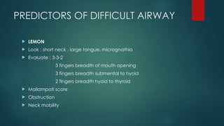 PREDICTORS OF DIFFICULT AIRWAY
 LEMON
 Look : short neck , large tongue, micrognathia
 Evaluate : 3-3-2
3 fingers breadth of mouth opening
3 fingers breadth submental to hyoid
2 fingers breadth hyoid to thyroid
 Mallampati score
 Obstruction
 Neck mobility
 